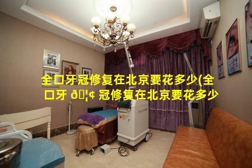 全口牙冠修复在北京要花多少(全口牙 🦢 冠修复在北京要花多少钱一颗)